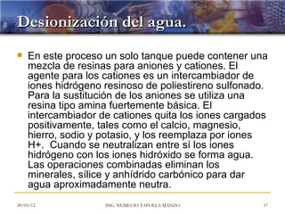 Desionización del agua.
   En este proceso un solo tanque puede contener una
    mezcla de resinas para aniones y cationes. El
    agente para los cationes es un intercambiador de
    iones hidrógeno resinoso de poliestireno sulfonado.
    Para la sustitución de los aniones se utiliza una
    resina tipo amina fuertemente básica. El
    intercambiador de cationes quita los iones cargados
    positivamente, tales como el calcio, magnesio,
    hierro, sodio y potasio, y los reemplaza por iones
    H+. Cuando se neutralizan entre sí los iones
    hidrógeno con los iones hidróxido se forma agua.
    Las operaciones combinadas eliminan los
    minerales, sílice y anhídrido carbónico para dar
    agua aproximadamente neutra.
20/03/12            ING. NEMECIO TAFOLLA MANZO        17
 