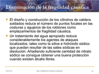 Disminución de la fragilidad cáustica

   El diseño y construcción de los cilindros de caldera
    soldados reduce el número de puntos focales en las
    costuras y agujeros de los roblones como
    emplazamientos de fragilidad cáustica.
   Un tratamiento del agua apropiado reduce
    considerablemente los agentes de ataques
    localizados, tales como la sílice e hidróxido sódico
    que puedan resultar de las sales sódicas en
    disolución. Añadiendo suficiente cantidad de nitrato
    sódico se consigue obtener una buena protección
    cuando existen álcalis libres.


20/03/12            ING. NEMECIO TAFOLLA MANZO         18
 