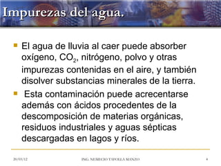 Impurezas del agua.

    El agua de lluvia al caer puede absorber
     oxígeno, CO2, nitrógeno, polvo y otras
     impurezas contenidas en el aire, y también
     disolver substancias minerales de la tierra.
     Esta contaminación puede acrecentarse
     además con ácidos procedentes de la
     descomposición de materias orgánicas,
     residuos industriales y aguas sépticas
     descargadas en lagos y ríos.

 20/03/12           ING. NEMECIO TAFOLLA MANZO      4
 