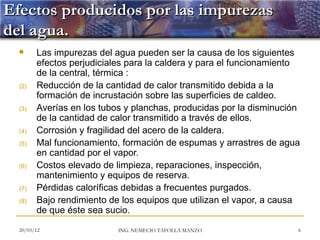 Efectos producidos por las impurezas
del agua.
       Las impurezas del agua pueden ser la causa de los siguientes
        efectos perjudiciales para la caldera y para el funcionamiento
        de la central, térmica :
  (2)   Reducción de la cantidad de calor transmitido debida a la
        formación de incrustación sobre las superficies de caldeo.
  (3)   Averías en los tubos y planchas, producidas por la disminución
        de la cantidad de calor transmitido a través de ellos.
  (4)   Corrosión y fragilidad del acero de la caldera.
  (5)   Mal funcionamiento, formación de espumas y arrastres de agua
        en cantidad por el vapor.
  (6)   Costos elevado de limpieza, reparaciones, inspección,
        mantenimiento y equipos de reserva.
  (7)   Pérdidas caloríficas debidas a frecuentes purgados.
  (8)   Bajo rendimiento de los equipos que utilizan el vapor, a causa
        de que éste sea sucio.

  20/03/12                 ING. NEMECIO TAFOLLA MANZO                6
 