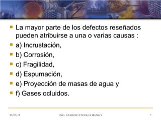    La mayor parte de los defectos reseñados
    pueden atribuirse a una o varias causas :
   a) Incrustación,
   b) Corrosión,
   c) Fragilidad,
   d) Espumación,
   e) Proyección de masas de agua y
   f) Gases ocluidos.


20/03/12          ING. NEMECIO TAFOLLA MANZO    7
 