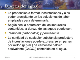 Dureza del agua.
   La propensión a formar incrustaciones y a su
    poder precipitante en las soluciones de jabón
    empleadas para determinarla.
   Según sea la naturaleza de las impurezas
    contenidas, la dureza de las aguas puede ser:
    temporal (carbonatos) y permanente.
   La cantidad de cualquier substancia productora
    de incrustaciones puede expresarse en partes
    por millón (p.p.m.) de carbonato calcico
    equivalente (CaCO,) contenido en el agua.

20/03/12           ING. NEMECIO TAFOLLA MANZO        8
 
