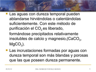    Las aguas con dureza temporal pueden
    ablandarse hirviéndolas o calentándolas
    suficientemente. Con este método de
    purificación el CO2 es liberado,
    formándose precipitados relativamente
    insolubles de calcio y magnesio,(CaCO3,
    MgCO3).
   Las incrustaciones formadas por aguas con
    dureza temporal son más blandas y porosas
    que las que poseen dureza permanente.

20/03/12          ING. NEMECIO TAFOLLA MANZO    9
 