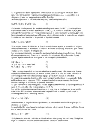 2
El oxigeno es uno de los agentes mas corrosivos en una caldera y por esta razón debe
removerse por aireación y ventilación del agua de alimentación y de condensados en el
sistema, y el resto por tratamiento con sulfito de sodio.
A altas temperaturas el sulfito se descompone y pierde sus propiedades.
Na2SO3 +H2O⇒ 2NaOH + SO2 (5)
En calderas de alta presión. La temperatura del agua es mayor de 100ºC y debe emplearse
hidracina en forma de hidrato de hidracina N2H4.H2O o sulfato de hidracina N2H4.H2SO4
Estos productos son tóxicos y representan riesgos en su almacenamiento y manejo, pero son
la mejor opción al tratamiento de calderas de alta presión para evitar la corrosión por oxígeno.
La hidracina reacciona con el oxigeno de la siguiente manera:
N2H4 + O2 ⇒ N2 +2H2O (6)
Si se emplea hidrato de hidracina se tiene la ventaja de que no solo se neutraliza el oxigeno
sino que también no se incrementa la cantidad de sólidos disueltos y esto es una gran ventaja
cuando se tiene calderas de alta presión.
Los agentes depolarizantes son aquellos que tienen la tendencia a atraer electrones de otro
elemento o compuesto y favorecen la corrosión electroquímica. Ejemplo de este tipo de
agentes depolarizadores son el oxigeno, el ion hidrogeno y el ion nitrito.
2H+
+2e ⇒ H2 (7)
NO2- + H2O + e ⇒ NO +2OH-
(8)
O2 + 2H2O + 4e ⇒ 4OH--
(9)
Todos estos agentes químicos tienen tendencia a atraer electrones y los van a sacar de otro
elemento o compuesto del cual los puedan extraer, como es el caso del fierro, causando la
corrosión por oxidación del material del equipo que es fierro casi en su totalidad.
El oxigeno se encuentra disuelto y debe removerse por ventilación en el condensador de la
caldera (junto con el corrosivo CO2) y agregando químicos que consuman el oxigeno
residual, como ya se ha descrito en párrafos anteriores.
El agua tiene menos iones hidrogeno a valores de pH con tendencia a lo alcalino por lo que el
agua de proceso debe estar en este rango de pH (8-9).
Los nitritos no se encuentran originalmente en el agua pero se producen por la conversión
microbiana del ion amonio producto de descomposición de la materia orgánica que es
oxidado por bacterias a nitratos y nitritos:
2NH4
+
⇒ NO2 + NO3
-
(10)
Para minimizar el ataque corrosivo por nitritos, es conveniente desinfectar el agua que se
alimenta a la caldera.
La alcalinidad del agua, la cual se debe parcialmente a la presencia de acido carbónico lleva a
efecto las siguientes reacciones:
H2CO3 ⇔ 2H+
+ CO3
-2
(11)
Si el pH es alto, el acido carbónico se disocia a iones hidrogeno y ion carbonato. Si el pH es
bajo, se favorece la reacción en sentido contrario y el acido no se disocia.
 