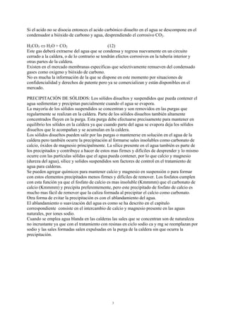 3
Si el acido no se disocia entonces el acido carbónico disuelto en el agua se descompone en el
condensador a bióxido de carbono y agua, desprendiendo el corrosivo CO2.
H2CO3 ⇔ H2O + CO2 (12)
Este gas deberá extraerse del agua que se condensa y regresa nuevamente en un circuito
cerrado a la caldera, o de lo contrario se tendrán efectos corrosivos en la tubería interior y
otras partes de la caldera.
Existen en el mercado membranas especificas que selectivamente remueven del condensado
gases como oxigeno y bióxido de carbono.
No es mucha la información de la que se dispone en este momento por situaciones de
confidencialidad y derechos de patente pero ya se comercializan y están disponibles en el
mercado.
PRECIPITACIÓN DE SÓLIDOS: Los sólidos disueltos y suspendidos que pueda contener el
agua sedimentan y precipitan parcialmente cuando el agua se evapora.
La mayoría de los sólidos suspendidos se concentran y son removidos en las purgas que
regularmente se realizan en la caldera. Parte de los sólidos disueltos también altamente
concentrados fluyen en la purga. Esta purga debe efectuarse precisamente para mantener en
equilibrio los sólidos en la caldera ya que cuando parte del agua se evapora deja los sólidos
disueltos que le acompañan y se acumulan en la caldera.
Los sólidos disueltos pueden salir por las purgas o mantenerse en solución en el agua de la
caldera pero también ocurre la precipitación al formarse sales insolubles como carbonato de
calcio, óxidos de magnesio principalmente. La sílice presente en el agua también es parte de
los precipitados y contribuye a hacer de estos mas firmes y difíciles de desprender y lo mismo
ocurre con las partículas sólidas que el agua pueda contener, por lo que calcio y magnesio
(dureza del agua), sílice y solidos suspendidos son factores de control en el tratamiento de
agua para calderas.
Se pueden agregar químicos para mantener calcio y magnesio en suspensión o para formar
con estos elementos precipitados menos firmes y difíciles de remover. Los fosfatos cumplen
con esta función ya que el fosfato de calcio es mas insoluble (Kmmmm) que el carbonato de
calcio (Kmmmm) y precipita preferentemente, pero este precipitado de fosfato de calcio es
mucho mas fácil de remover que la caliza formada al precipitar el calcio como carbonato.
Otra forma de evitar la precipitación es con el ablandamiento del agua.
El ablandamiento o suavización del agua es como se ha descrito en el capitulo
correspondiente consiste en el intercambio de calcio y magnesio presente en las aguas
naturales, por iones sodio.
Cuando se emplea agua blanda en las calderas las sales que se concentran son de naturaleza
no incrustante ya que con el tratamiento con resinas en ciclo sodio ca y mg se reemplazan por
sodio y las sales formadas salen expulsadas en la purga de la caldera sin que ocurra la
precipitación.
 