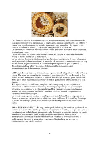 4
Otra forma de evitar la formación de sarro en las calderas es removiendo completamente las
sales por osmosis inversa, del agua que se emplea como agua de alimentación a las calderas y
en este caso no solo se remueven las sales incrustantes sino todas ellas y las purgas en las
calderas se reducen al mínimo y obviamente no se presenta la incrustación.
La corrosión y la formación de incrustaciones son los problemas más serios de un sistema de
producción de vapor.
La corrosión daña irreversiblemente la estructura de los equipos, acortando la vida útil de
estos y lo mismo ocurre con la incrustación.
La incrustación disminuye drásticamente el coeficiente de transferencia de calor, y la energía
térmica generada en la combustión no se transmite eficientemente con dos consecuencias muy
desfavorables: mayores consumos de combustible por kilogramo de agua evaporado y
desgaste acelerado de tubos y accesorios de la caldera (fatiga mecánica), por
sobrecalentamiento de la estructura metálica.
ESPUMAS: Es muy frecuente la formación de espumas cuando el agua hierve en la caldera, y
esto se debe a que los gases disueltos que tiene el agua, como O2, CO2, etc. Pasan de la fase
acuosa a la fase de vapor de acuerdo a la relación de Henry que establece que la solubilidad
de los gases en un medio acuoso disminuye a medida que aumenta la temperatura de la fase
líquida.
Si el agua contiene trazas de materia orgánica, así como grasas y aceites, se presentan
películas en la interfase de la fase acuosa y de vapor que impiden que los gases escapen
libremente y esto disminuye la eficiencia de la caldera y causa problemas con el agua de
proceso que se encuentra en un circuito cerrado en la caldera y demás componentes del
sistema de producción de vapor.
La formación de espumas también se puede presentar cuando la caldera no se purga con la
frecuencia requerida y se presenta este efecto que causa problemas de operación y disminuye
la calidad del vapor, ya que se puede presentar el arrastre de partículas de sólidos con el
vapor.
AGUA DE ENFRIAMIENTO: Es muy común que la industria y los servicios requieran de un
sistema de enfriamiento. El calor generado en una refinería de petróleo, en la generación de
energía eléctrica, en la industria química, etc. debe disiparse a la atmósfera exterior por medio
de torres de enfriamiento o torres evaporativas como también son llamadas estas.
También estos sistemas de enfriamiento se emplean con fines de acondicionamiento de
ambiente para disminuir la temperatura en verano enfriando el aire que se renueva
constantemente en el medio ambiente.
 