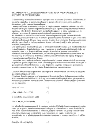 1
TRATAMIENTO Y ACONDICIONAMIENTO DE AGUA PARA CALDERAS Y
SISTEMAS DE ENFRIAMIENTO
El tratamiento y acondicionamiento de agua para uso en calderas y torres de enfriamiento, es
una parte especial de la tecnología del agua ya que en estos procesos ocurren cambios y
alteraciones en las características del agua.
La evaporación que ocurre cuando el agua se emplea en estos procesos, concentra las sales
disueltas en el agua alcanzan su punto se saturación y se separan del agua formando cristales
algunos de ellos difíciles de remover y que dañan los equipos al forma incrustaciones en
tuberías y accesorios de calderas y equipos de calentamiento y evaporación
No solo ocurre la saturación salina cuando parte del agua se evapora, también ocurre la
perdida de gases como el bióxido de carbono que se encuentra disuelto en el agua y que forma
parte de la alcalinidad del agua y esto también favorece la precipitación de componentes poco
solubles como el calcio y el magnesio que forman carbonato de calcio principalmente e
hidróxido de magnesio.
Esta tecnología de tratamiento de agua se aplica con mucha frecuencia y en muchas industrias
ya que los equipos de calentamiento y de evaporación se emplean en prácticamente todas las
industrias como es la de generación de energía, farmacéutica, química, petroquímica,
alimenticia, metalúrgica, manufacturera, de servicios y prácticamente en todos los sitios de
producción y de servicios se dispone de calderas para calentamiento del agua y de equipos
evaporativos para enfriamiento de esta.
Los equipos y accesorios se dañan en mayor intensidad en estos procesos de calentamiento y
evaporación que en los procesos en los cuales el agua no sufre transformaciones físicas, por lo
que es conveniente dar tratamiento al agua de proceso y agregar compuestos químicos que
neutralicen y compensen por los efectos de calentamiento y concentración.
CORROSIÓN: Uno de los problemas de desgaste en una caldera son los daños y el desgaste
que se presenta por corrosión.
El oxígeno disuelto presente en el agua causa el desgaste del fierro de la estructura metálica
de la caldera formando hidróxido férrico y esto causa corrosión por picadura que aparece en
puntos muy localizados de la estructura. Las reacciones químicas entre el oxigeno y el fierro
son las siguientes:
Fe ⇒ Fe2+
+2e (1)
1/2O2 + H2O + 2e ⇒ 2OH-
(2)
Y sumado las ecuaciones (1) y (2)
Fe + 1/2O2 +H2O ⇒ Fe(OH)2 (3)
No solo el oxígeno es causante de la picadura, también el bióxido de carbono causa corrosión
y este gas se genera abundantemente cuando el agua se calienta hasta el punto de ebullición
Para evitar o disminuir al mínimo la corrosión, deberán separarse los gases y ventilarse a la
atmósfera, sin embargo no se separan todos los gases y sus efectos corrosivos son
neutralizados por la adición de reactivos que reaccionan con el oxígeno como lo es el sulfito
de sodio.
2Na2SO3 +O2 ⇒ 2Na2SO4 (4)
 
