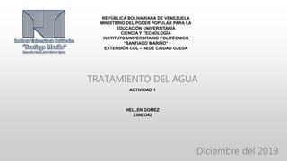 REPÚBLICA BOLIVARIANA DE VENEZUELA
MINISTERIO DEL PODER POPULAR PARA LA
EDUCACIÓN UNIVERSITARIA
CIENCIA Y TECNOLOGÍA
INSTITUTO UNIVERSITARIO POLITÉCNICO
“SANTIAGO MARIÑO”
EXTENSIÓN COL – SEDE CIUDAD OJEDA
TRATAMIENTO DEL AGUA
ACTIVIDAD 1
HELLEN GOMEZ
23883342
Diciembre del 2019
 