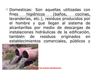 TRATAMIENTO DE AGUAS RESIDUALES  Domesticas: Son aquellas utilizadas con fines higiénicos (baños, cocinas, lavanderías, etc.), residuos producidos por el hombre y que llegan al sistema de alcantarillas por medio de descargas de instalaciones hidráulicas de la edificación, también de residuos originados en establecimientos comerciales, públicos y similares.  
