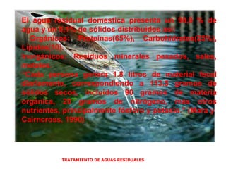 TRATAMIENTO DE AGUAS RESIDUALES  El agua residual domestica presenta un 99,9 % de agua y un 0,1% de sólidos distribuidos así: Orgánicos: Proteínas(65%), Carbohidratos(25%), Lípidos(10). Inorgánicos: Residuos minerales pesados, sales, metales. “ Cada persona genera 1.8 litros de material fecal diariamente, correspondiendo a 113.5 gramos de sólidos secos, incluidos 90 gramos de materia orgánica, 20 gramos de nitrógeno, más otros nutrientes, principalmente fósforo y potasio.” (Mara y  Cairncross, 1990) 