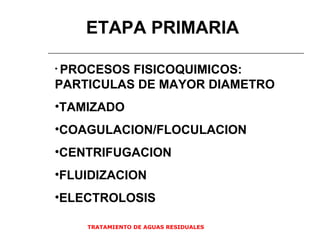 TRATAMIENTO DE AGUAS RESIDUALES  ETAPA PRIMARIA PROCESOS FISICOQUIMICOS: PARTICULAS DE MAYOR DIAMETRO TAMIZADO COAGULACION/FLOCULACION CENTRIFUGACION FLUIDIZACION ELECTROLOSIS 