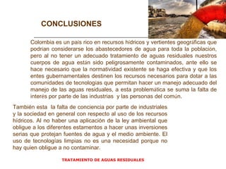 TRATAMIENTO DE AGUAS RESIDUALES  CONCLUSIONES Colombia es un pa í s rico en recursos h í dricos y vertientes geogr á ficas que podr í an considerarse los abastecedores de agua para toda la poblaci ó n, pero al no tener un adecuado tratamiento de aguas residuales nuestros cuerpos de agua est á n sido peligrosamente contaminados, ante ello se hace necesario que la normatividad existente se haga efectiva y que los entes gubernamentales destinen los recursos necesarios para dotar a las comunidades de tecnolog í as que permitan hacer un manejo adecuado del manejo de las aguas residuales, a esta problem á tica se suma la falta de inter é s por parte de las industrias  y las personas del com ú n. También esta  la falta de conciencia por parte de industriales y la sociedad en general con respecto al uso de los recursos hídricos. Al no haber una aplicación de la ley ambiental que obligue a los diferentes estamentos a hacer unas inversiones serias que protejan fuentes de agua y el medio ambiente. El uso de tecnologías limpias no es una necesidad porque no hay quien obligue a no contaminar. 
