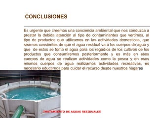 TRATAMIENTO DE AGUAS RESIDUALES  CONCLUSIONES Es urgente que creemos una conciencia ambiental que nos conduzca a prestar la debida atención al tipo de contaminantes que vertimos, al tipo de productos que utilizamos en las actividades domesticas, que seamos consientes de que el agua residual va a los cuerpos de agua y que  de estos se toma el agua para los regadíos de los cultivos de los productos que consumiremos posteriormente y es más en esos cuerpos de agua se realizan actividades como la pesca y en esos mismos cuerpos de agua realizamos actividades recreativas, es necesario educarnos para cuidar el recurso desde nuestros hogar es 