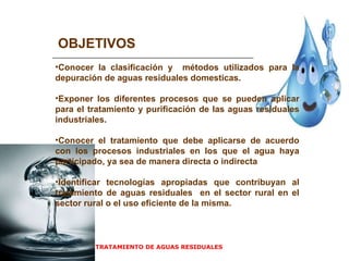 TRATAMIENTO DE AGUAS RESIDUALES  OBJETIVOS Conocer la clasificación y  métodos utilizados para la depuración de aguas residuales domesticas. Exponer los diferentes procesos que se pueden aplicar para el tratamiento y purificación de las aguas residuales industriales. Conocer el tratamiento que debe aplicarse de acuerdo con los procesos industriales en los que el agua haya participado, ya sea de manera directa o indirecta Identificar tecnologías apropiadas que contribuyan al tratamiento de aguas residuales  en el sector rural en el sector rural o el uso eficiente de la misma.  