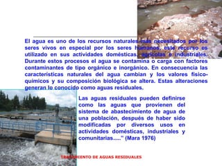 TRATAMIENTO DE AGUAS RESIDUALES  El agua es uno de los recursos naturales más necesitados por los seres vivos en especial por los seres humanos, este recurso es utilizado en sus actividades domésticas, agrícolas e industriales. Durante estos procesos el agua se contamina o carga con factores contaminantes de tipo orgánico e inorgánico. En consecuencia las características naturales del agua cambian y los valores físico-químicos y su composición biológica se altera. Estas alteraciones generan lo conocido como aguas residuales. Las aguas residuales pueden definirse como las aguas que provienen del sistema de abastecimiento de agua de una población, después de haber sido modificadas por diversos usos en actividades domésticas, industriales y comunitarias.....” (Mara 1976)  