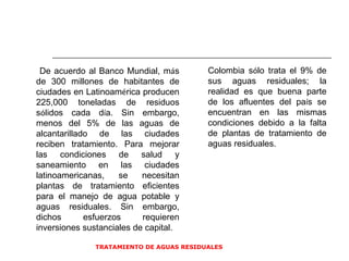 TRATAMIENTO DE AGUAS RESIDUALES  De acuerdo al Banco Mundial, m á s de 300 millones de habitantes de ciudades en Latinoam é rica producen 225,000 toneladas de residuos s ó lidos cada d í a. Sin embargo, menos del 5% de las aguas de alcantarillado de las ciudades reciben tratamiento. Para mejorar las condiciones de salud y saneamiento en las ciudades latinoamericanas, se necesitan plantas de tratamiento eficientes para el manejo de agua potable y aguas residuales. Sin embargo, dichos esfuerzos requieren inversiones sustanciales de capital.  Colombia s ó lo trata el 9% de sus aguas residuales; la realidad es que buena parte de los afluentes del pa í s se encuentran en las mismas condiciones debido a la falta de plantas de tratamiento de aguas residuales.  