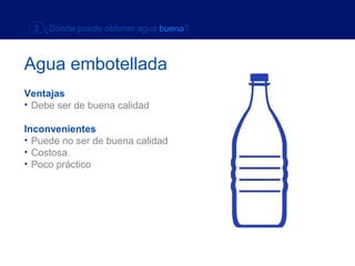 3 ¿Dónde puedo obtener agua buena?



Agua embotellada
Ventajas
• Debe ser de buena calidad

Inconvenientes
• Puede no ser de buena calidad
• Costosa
• Poco práctico
 