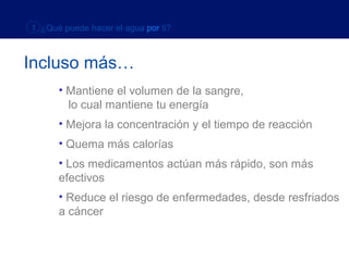 1 ¿Qué puede hacer el agua por ti?



Incluso más…
      • Mantiene el volumen de la sangre,
        lo cual mantiene tu energía
      • Mejora la concentración y el tiempo de reacción
      • Quema más calorías
      • Los medicamentos actúan más rápido, son más
      efectivos
      • Reduce el riesgo de enfermedades, desde resfriados
      a cáncer
 