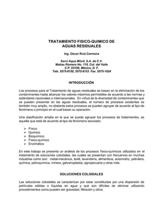TRATAMIENTO FISICO-QUIMICO DE
AGUAS RESIDUALES
Ing. Oscar Ruiz Carmona
Servi Aqua Móvil, S.A. de C.V.
Matías Romero No. 116, Col. del Valle
C.P. 03100, México, D. F.
Tels. 5575-8150, 5575-8153 Fax. 5575-1924
INTRODUCCIÓN
Los procesos para el Tratamiento de aguas residuales se basan en la eliminación de los
contaminantes hasta alcanzar los valores máximos permisibles de acuerdo a las normas y
estándares nacionales o internacionales. En virtud de la diversidad de contaminantes que
se pueden presentar en las aguas residuales, el número de procesos existentes es
también muy amplio, no obstante estos procesos se pueden agrupar de acuerdo al tipo de
fenómeno o principio en el cual basan su operación.
Una clasificación amplia en la que se puede agrupar los procesos de tratamientos, es
aquella que está de acuerdo al tipo de fenómeno asociado:
Ø Físico
Ø Químico
Ø Bioquímico
Ø Físico-químico
Ø Enzimático
En este trabajo se presenta un análisis de los procesos físico-químicos utilizados en el
tratamiento de soluciones coloidales, las cuales se presentan con frecuencia en muchas
industrias como son: metal-mecánica, textil, lavandería, alimenticia, automotriz, petrolera,
química, petroquímica, minera, galvanoplastia, agropecuaria y otras más.
SOLUCIONES COLOIDALES
Las soluciones coloidales se caracterizan por estar constituidas por una dispersión de
partículas sólidas o líquidas en agua y que son difíciles de eliminar utilizando
procedimientos como pueden ser gravedad, filtración y otros.
 