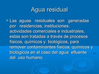 Agua residualAgua residual
 Las aguas residuales son generadasLas aguas residuales son generadas
por residencias, institu...