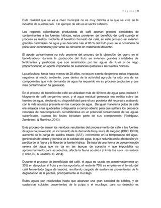 P á g i n a | 9
Esta realidad que se ve a nivel municipal no es muy distinta a la que se vive en la
industria de nuestro país. Un ejemplo de ello es el sector cafetero.
Las regiones colombianas productoras de café aportan grandes cantidades de
contaminantes a las fuentes hídricas, estos provienen del beneficio del café cuando el
proceso se realiza mediante el beneficio húmedo del café, en este proceso se invierten
grandes cantidades de agua y se descarta casi el 80 % del fruto pues se le considera de
poco valor económico y por tanto se convierte en material de desecho.
El aporte contaminante no solo proviene del proceso de la obtención del grano en el
beneficiadero, durante la producción del fruto se invierten grandes cantidades de
fertilizantes y pesticidas que son arrastrados por las aguas de lluvia y de riego
proporcionando un aporte importante de sustancias químicas a las fuentes hídricas.
La caficultura, hasta hace menos de 20 años, no estuvo exenta de generar estos impactos
negativos al medio ambiente, pues dentro de la actividad agrícola ha sido uno de los
componentes que más demanda de agua ha requerido en su proceso productivo y que
más contaminación ha generado.
En el proceso de beneficio del café se utilizaban más de 40 litros de agua para producir 1
kilogramo de café pergamino seco, y el agua residual generada era vertida sobre las
fuentes de agua, afectando su disponibilidad para el uso posterior del recurso y acabando
con la vida acuática presente en los cuerpos de agua. De igual manera la pulpa de café
era arrojada a las quebradas o dispuesta a campo abierto para que sufriera los procesos
naturales de descomposición convirtiéndose en un potencial contaminante de las aguas
superficiales, cuando las lluvias lixiviaban parte de sus componentes (Rodríguez,
Zambrano, & Ramírez, 2013).
Este proceso de arrojar los residuos resultantes del procesamiento del café a las fuentes
de agua ha provocado un incremento de la demanda bioquímica de oxígeno (DBO, DQO),
aumento de la carga de sólidos totales (SST), incremento en la temperatura del agua,
generación de olores y pérdida de la calidad del agua, lo que redunda en la afectación y/o
perdida de la fauna y la flora de la fuente hídrica. Se trata de una forma de contaminación
severa del agua que se da en las épocas de cosecha y que imposibilita su
aprovechamiento para acueductos, afecta la fauna acuática y limita los usos recreativos
(Pérez, N., & Castillos, R. 2014).
Durante el proceso de beneficiado del café, el agua es usada en aproximadamente un
30% en despulpar el fruto y en transportarlo, el restante 70% se emplea en el lavado del
café fermentado (agua de lavado), resultando cargado de sustancias provenientes de la
degradación de la pectina, principalmente el mucílago.
Estas aguas son reutilizadas hasta que alcanzan una gran cantidad de sólidos, y de
sustancias solubles provenientes de la pulpa y el mucílago; para su desecho es
 