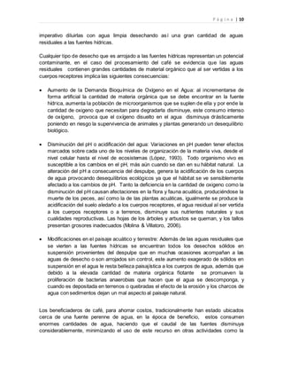 P á g i n a | 10
imperativo diluirlas con agua limpia desechando así una gran cantidad de aguas
residuales a las fuentes hídricas.
Cualquier tipo de desecho que es arrojado a las fuentes hídricas representan un potencial
contaminante, en el caso del procesamiento del café se evidencia que las aguas
residuales contienen grandes cantidades de material orgánico que al ser vertidas a los
cuerpos receptores implica las siguientes consecuencias:
 Aumento de la Demanda Bioquímica de Oxígeno en el Agua: al incrementarse de
forma artificial la cantidad de materia orgánica que se debe encontrar en la fuente
hídrica, aumenta la población de microorganismos que se suplen de ella y por ende la
cantidad de oxigeno que necesitan para degradarla disminuye, este consumo intenso
de oxígeno, provoca que el oxígeno disuelto en el agua disminuya drásticamente
poniendo en riesgo la supervivencia de animales y plantas generando un desequilibrio
biológico.
 Disminución del pH o acidificación del agua: Variaciones en pH pueden tener efectos
marcados sobre cada uno de los niveles de organización de la materia viva, desde el
nivel celular hasta el nivel de ecosistemas (López, 1993). Todo organismo vivo es
susceptible a los cambios en el pH, más aún cuando se dan en su hábitat natural. La
alteración del pH a consecuencia del despulpe, genera la acidificación de los cuerpos
de agua provocando desequilibrios ecológicos ya que el hábitat se ve sensiblemente
afectado a los cambios de pH. Tanto la deficiencia en la cantidad de oxigeno como la
disminución del pH causan afectaciones en la flora y fauna acuática, produciéndose la
muerte de los peces, así como la de las plantas acuáticas, igualmente se produce la
acidificación del suelo aledaño a los cuerpos receptores, el agua residual al ser vertida
a los cuerpos receptores o a terrenos, disminuye sus nutrientes naturales y sus
cualidades reproductivas. Las hojas de los árboles y arbustos se queman, y los tallos
presentan grosores inadecuados (Molina & Villatoro, 2006).
 Modificaciones en el paisaje acuático y terrestre: Además de las aguas residuales que
se vierten a las fuentes hídricas se encuentran todos los desechos sólidos en
suspensión provenientes del despulpe que en muchas ocasiones acompañan a las
aguas de desecho o son arrojados sin control, este aumento exagerado de sólidos en
suspensión en el agua le resta belleza paisajística a los cuerpos de agua, además que
debido a la elevada cantidad de materia orgánica flotante se promueven la
proliferación de bacterias anaerobias que hacen que el agua se descomponga, y
cuando es depositada en terrenos o quebradas el efecto de la erosión y los charcos de
agua con sedimentos dejan un mal aspecto al paisaje natural.
Los beneficiaderos de café, para ahorrar costos, tradicionalmente han estado ubicados
cerca de una fuente perenne de agua, en la época de beneficio, estos consumen
enormes cantidades de agua, haciendo que el caudal de las fuentes disminuya
considerablemente, minimizando el uso de este recurso en otras actividades como la
 