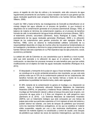 P á g i n a | 11
pesca, el regadío de otro tipo de cultivos y la recreación, este alto consumo de agua
regularmente proveniente de una fuente o cuerpo receptor cercano lo que genera que las
aguas residuales igualmente sean arrojadas fácilmente a las fuentes hídricas (Molina &
Villatoro, 2006).
A partir de 1984 y hasta la fecha, las investigaciones de Cenicafé se intensificaron en el
manejo integral del agua utilizada en el proceso de beneficio, lo que involucró el
diagnóstico de la contaminación generada en el proceso (Zambrano& Zuluaga, 1993), el
balance de materia en términos de contaminación orgánica, en el proceso de beneficio
húmedo de café, la racionalización del agua limpia utilizada en el proceso (Álvarez, 1991),
el tratamiento primario, secundario (Zambrano, Isaza, Rodríguez & López, 1999) y
postratamiento de las aguas residuales generadas (Rodríguez, 2009) y la utilización
integral de los subproductos para generar productos de valor agregado (Dávila &
Ramírez, 1996); como se observa la institucionalidad cafetera consciente de su
responsabilidad desarrolla a lo largo de muchos años los mecanismos fundamentados en
la investigación y tendientes a disminuir la carga contaminante que aporta el sector en las
fuentes hídricas todo esto soportado en su Plan Operativo bajo los ejes productivo, social,
económico y ambiental.
La calidad del café de Colombia es una característica que lo identifica a nivel mundial,
pero que está asociada a la utilización de agua en el proceso de beneficio. A
continuación, se describen los procesos inmersos en este beneficio pero que han sufrido
modificaciones con el objetivo de tratar las aguas residuales resultantes (Rodríguez et al,
2013):
 El despulpado y transporte de la pulpa sin agua a fosas techadas, indudablemente
se constituye en la acción ambiental preventiva más importante, ya que solo esta
práctica evita que el 72% de la contaminación potencial de los subproductos del
beneficio húmedo del café llegue a las fuentes hídricas a través de la pulpa,
perdiéndose la posibilidad de transformarla y darle valor agregado.
 El 28% restante de la contaminación la genera el mucílago y su disposición se
orienta hacia el tratamiento utilizando Sistemas Modulares de tratamiento
Anaerobio (SMTA), en pequeñas y medianas fincas cafeteras, que remueven el
mucílago por fermentación natural y utilizan el tanque tina para lavar el grano, con
consumos de agua entre 4 y 5 litros por kilogramo de café pergamino seco
(Zambrano et al, 2010). Los Sistemas Modulares de tratamiento Anaerobio
(SMTA), son un tratamiento biológico que está compuesto por una trampa de
pulpas para evitar que partículas superiores a 5 mm ingresen al resto del sistema y
puedan obstruir las tuberías, una serie de tanques de polietileno que funcionan
como los reactores hidrolíticos acidogénicos, en los que se solubiliza el material
sólido suspendido; seguido por una o dos recámaras dosificadoras, para la
retención de material orgánico no solubilizado y control de caudal; unos tanques
de polietileno que realizan las veces de reactores metanogénicos, que tiene unos
 
