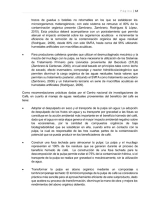 P á g i n a | 12
trozos de guadua o botellas no retornables en los que se establecen los
microorganismos metanogénicos; con este sistema se remueve el 80% de la
contaminación orgánica presente (Zambrano, Zambrano, Rodríguez & López,
2010). Esta práctica deberá acompañarse con un postratamiento que permita
atenuar el impacto ambiental sobre los organismos acuáticos e incrementar la
eficiencia de la remoción de la contaminación orgánica del agua residual
(Rodríguez, 2009), desde 80% con sólo SMTA, hasta cerca del 95% utilizando
humedales artificiales con macrófitas acuáticas.
 Para productores cafeteros grandes que utilizan el desmucilaginado mecánico y la
mezcla del mucílago con la pulpa, se hace necesaria la utilización de los Sistemas
de Tratamiento Primario para Lixiviados proveniente del Becolsub (STLB)
(Zambrano & Cárdenas, 2000), el cual está basado en principios tales como: lecho
de secado, efecto invernadero, compostaje y reactor hidrolítico/acidogénico que
permiten disminuir la carga orgánica de las aguas residuales hasta valores que
permitan su tratamiento posterior, utilizando el SMTA como tratamiento secundario
(Zambrano, 2006) y un tratamiento terciario en serie de macrófitas acuáticas en
humedales artificiales (Rodríguez, 2009).
Como recomendaciones prácticas dadas por el Centro nacional de investigaciones de
Café, en cuanto al manejo de aguas residuales provenientes del beneficio del café se
tiene:
 Adoptar el despulpado en seco y el transporte de la pulpa sin agua: La adopción
de despulpado de los frutos sin agua y su transporte por gravedad a las fosas se
constituye en la acción ambiental más importante en el beneficio húmedo del café,
dado que el agua en esta etapa genera el mayor impacto ambiental negativo sobre
los ecosistemas, por la cantidad de compuestos orgánicos de baja
biodegradabilidad que se solubilizan en ella, cuando entra en contacto con la
pulpa, la cual es responsable de las tres cuartas partes de la contaminación
potencial que se pueda producir en los beneficiaderos de café.
 Construir una fosa techada para almacenar la pulpa: La pulpa y el mucílago
representan el 100% de los residuos que se generan durante el proceso de
beneficio húmedo de café. La construcción de una fosa techada para la
descomposición de la pulpa permite evitar el 75% de la contaminación hídrica, si el
transporte de la pulpa se realiza por gravedad o mecánicamente, sin la utilización
de agua.
 Transformar la pulpa en abono orgánico mediante un compostaje o
lombricompostaje techado: El lombricompostaje de la pulpa de café se considera la
práctica más sencilla para el aprovechamiento eficiente de este subproducto, dado
que acelera su proceso de transformación, disminuye la mano de obra y mejora los
rendimientos del abono orgánico obtenido.
 