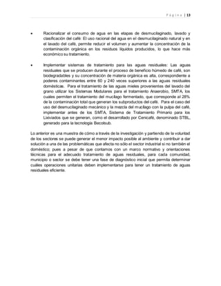 P á g i n a | 13
 Racionalizar el consumo de agua en las etapas de desmucilaginado, lavado y
clasificación del café: El uso racional del agua en el desmucilaginado natural y en
el lavado del café, permite reducir el volumen y aumentar la concentración de la
contaminación orgánica en los residuos líquidos producidos, lo que hace más
económico su tratamiento.
 Implementar sistemas de tratamiento para las aguas residuales: Las aguas
residuales que se producen durante el proceso de beneficio húmedo de café, son
biodegradables y su concentración de materia orgánica es alta, correspondiente a
poderes contaminantes entre 60 y 240 veces superiores a las aguas residuales
domésticas. Para el tratamiento de las aguas mieles provenientes del lavado del
grano utilizar los Sistemas Modulares para el tratamiento Anaerobio, SMTA, los
cuales permiten el tratamiento del mucílago fermentado, que corresponde al 28%
de la contaminación total que generan los subproductos del café. Para el caso del
uso del desmucilaginado mecánico y la mezcla del mucílago con la pulpa del café,
implementar antes de los SMTA, Sistema de Tratamiento Primario para los
Lixiviados que se generan, como el desarrollado por Cenicafé, denominado STBL,
generado para la tecnología Becolsub.
Lo anterior es una muestra de cómo a través de la investigación y partiendo de la voluntad
de los sectores se puede generar el menor impacto posible al ambiente y contribuir a dar
solución a una de las problemáticas que afecta no sólo el sector industrial si no también el
doméstico; pues a pesar de que contamos con un marco normativo y orientaciones
técnicas para el adecuado tratamiento de aguas residuales, para cada comunidad,
municipio o sector se debe tener una fase de diagnóstico inicial que permita determinar
cuáles operaciones unitarias deben implementarse para tener un tratamiento de aguas
residuales eficiente.
 