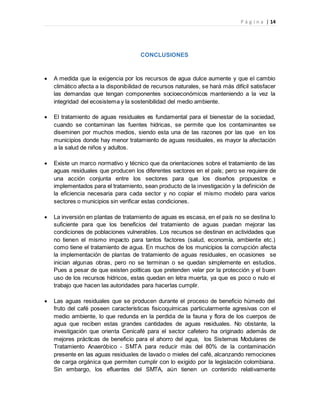 P á g i n a | 14
CONCLUSIONES
 A medida que la exigencia por los recursos de agua dulce aumente y que el cambio
climático afecta a la disponibilidad de recursos naturales, se hará más difícil satisfacer
las demandas que tengan componentes socioeconómicos manteniendo a la vez la
integridad del ecosistema y la sostenibilidad del medio ambiente.
 El tratamiento de aguas residuales es fundamental para el bienestar de la sociedad,
cuando se contaminan las fuentes hídricas, se permite que los contaminantes se
diseminen por muchos medios, siendo esta una de las razones por las que en los
municipios donde hay menor tratamiento de aguas residuales, es mayor la afectación
a la salud de niños y adultos.
 Existe un marco normativo y técnico que da orientaciones sobre el tratamiento de las
aguas residuales que producen los diferentes sectores en el país; pero se requiere de
una acción conjunta entre los sectores para que los diseños propuestos e
implementados para el tratamiento, sean producto de la investigación y la definición de
la eficiencia necesaria para cada sector y no copiar el mismo modelo para varios
sectores o municipios sin verificar estas condiciones.
 La inversión en plantas de tratamiento de aguas es escasa, en el país no se destina lo
suficiente para que los beneficios del tratamiento de aguas puedan mejorar las
condiciones de poblaciones vulnerables. Los recursos se destinan en actividades que
no tienen el mismo impacto para tantos factores (salud, economía, ambiente etc.)
como tiene el tratamiento de agua. En muchos de los municipios la corrupción afecta
la implementación de plantas de tratamiento de aguas residuales, en ocasiones se
inician algunas obras, pero no se terminan o se quedan simplemente en estudios.
Pues a pesar de que existen políticas que pretenden velar por la protección y el buen
uso de los recursos hídricos, estas quedan en letra muerta, ya que es poco o nulo el
trabajo que hacen las autoridades para hacerlas cumplir.
 Las aguas residuales que se producen durante el proceso de beneficio húmedo del
fruto del café poseen características fisicoquímicas particularmente agresivas con el
medio ambiente, lo que redunda en la perdida de la fauna y flora de los cuerpos de
agua que reciben estas grandes cantidades de aguas residuales. No obstante, la
investigación que orienta Cenicafé para el sector cafetero ha originado además de
mejores prácticas de beneficio para el ahorro del agua, los Sistemas Modulares de
Tratamiento Anaeróbico - SMTA para reducir más del 80% de la contaminación
presente en las aguas residuales de lavado o mieles del café, alcanzando remociones
de carga orgánica que permiten cumplir con lo exigido por la legislación colombiana.
Sin embargo, los efluentes del SMTA, aún tienen un contenido relativamente
 