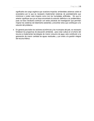 P á g i n a | 15
significativo de carga orgánica que ocasiona impactos ambientales adversos sobre el
ecosistema por lo que es necesario implementar sistemas de postratamiento que
minimicen o eviten este impacto como son los humedales artificiales. Sin que lo
anterior signifique que ya se haya encontrado la solución definitiva a la problemática,
pues se hace necesario continuar con estos procesos de investigación que permitan
mejorar los sistemas de tratamiento existentes y encontrar otros que contribuyan a la
solución del problema.
 En general para todos los sectores económicos y los municipios del país, es necesario
fortalecer los programas de educación ambiental, para crear cultura en el ahorro del
recurso e implementar tecnologías de menor consumo de agua; esto contribuirá a la
generación de menor cantidad de aguas residuales, y por ende a la gestión integral
del recurso hídrico.
 