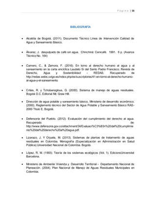 P á g i n a | 16
BIBLIOGRAFÍA
 Alcaldía de Bogotá. (2011). Documento Técnico Línea de Intervención Calidad de
Agua y Saneamiento Básico.
 Álvarez, J. despulpado de café sin agua. Chinchiná: Cenicafé. 1991. 6 p. (Avance
Técnico No. 164)
 Camero, C., & Zamora, F. (2016). En torno al derecho humano al agua y al
saneamiento en la carta encíclica Laudato Si del Santo Padre Francisco. Revista de
Derecho, Agua y Sostenibilidad - REDAS. Recuperado de
http://redas.webs.uvigo.es/index.php/es/suscriptores/41-en-torno-al-derecho-humano-
al-agua-y-el-saneamiento
 Crites, R. y Tchobanoglous, G. (2000). Sistema de manejo de aguas residuales.
Bogotá D.C. Editorial Mc Graw Hill.
 Dirección de agua potable y saneamiento básico, Ministerio de desarrollo económico.
(2000). Reglamento técnico del Sector de Agua Potable y Saneamiento Básico RAS-
2000 Titulo E. Bogotá.
 Defensoría del Pueblo. (2012). Evaluación del cumplimiento del derecho al agua.
Recuperado de:
http://www.defensoria.gov.co/attachment/34/Evaluaci%C3%B3n%20del%20cumplimie
nto%20del%20derecho%20al%20agua.pdf.
 Lizarazo, J. Y Orjuela, M. (2013). Sistemas de plantas de tratamiento de aguas
residuales en Colombia. Monografía (Especialización en Administración en Salud
Pública) Universidad Nacional de Colombia. Bogotá.
 López, R. M. (1993). Teoría de los sistemas ecológicos (Vol. 1). EdicionsUniversitat
Barcelona.
 Ministerio de Ambiente Vivienda y Desarrollo Territorial - Departamento Nacional de
Planeación. (2004). Plan Nacional de Manejo de Aguas Residuales Municipales en
Colombia.
 