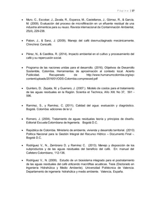 P á g i n a | 17
 Muro, C., Escobar, J., Zavala, R., Esparza, M., Castellanos, J., Gómez, R., & García,
M. (2009). Evaluación del proceso de microfiltración en un efluente residual de una
industria alimenticia para su reuso. Revista internacional de Contaminación Ambiental,
25(4), 229-238.
 Pabon, J., & Sanz, J. (2009). Manejo del café desmucilaginado mecánicamente.
Chinchiná: Cenicafé.
 Pérez, N., & Castillos, R. (2014). Impacto ambiental en el cultivo y procesamiento del
café y su repercusión social.
 Programa de las naciones unidas para el desarrollo. (2016). Objetivos de Desarrollo
Sostenible, Colombia. Herramientas de aproximación al contexto local. Acierto
Publicidad. Recuperado de http://www.humanumcolombia.org/wp-
content/uploads/2016/01/ODS-Colombia.compressed.pdf
 Quintero, D; Zapata, M. y Guerrero, J. (2007.). Modelo de costos para el tratamiento
de las aguas residuales en la Región. Scientia et Technica, Año XIII. No 37, 591 -
596.
 Ramírez, S., y Ramírez, C. (2011). Calidad del agua: evaluación y diagnóstico.
Bogotá. Colombia: ediciones de la U.
 Romero, J. (2004). Tratamiento de aguas residuales teoría y principios de diseño.
Editorial Escuela Colombiana de Ingeniería. Bogotá D.C.
 República de Colombia. Ministerio de ambiente, vivienda y desarrollo territorial. (2010)
Política Nacional para la Gestión Integral del Recurso Hídrico – Documento Final -.
Bogotá D.C.
 Rodríguez V., N., Zambrano D. y Ramírez C. (2013). Manejo y disposición de los
subproductos y de las aguas residuales del beneficio del café. En: manual del
Cafetero Colombiano, 112-136.
 Rodríguez V., N. (2009). Estudio de un biosistema integrado para el postratamiento
de las aguas residuales del café utilizando macrófitas acuáticas. Tesis (Doctorado en
Ingeniería Hidrahúlica y Medio Ambiente). Universidad Politécnica de Valencia.
Departamento de ingeniería hidrahúlica y medio ambiente. Valencia, España.
 