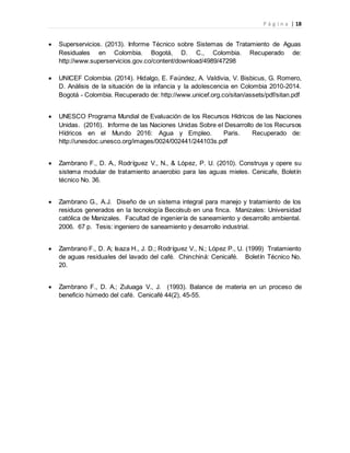 P á g i n a | 18
 Superservicios. (2013). Informe Técnico sobre Sistemas de Tratamiento de Aguas
Residuales en Colombia. Bogotá, D. C., Colombia. Recuperado de:
http://www.superservicios.gov.co/content/download/4989/47298
 UNICEF Colombia. (2014). Hidalgo, E. Faúndez, A. Valdivia, V. Bisbicus, G. Romero,
D. Análisis de la situación de la infancia y la adolescencia en Colombia 2010-2014.
Bogotá - Colombia. Recuperado de: http://www.unicef.org.co/sitan/assets/pdf/sitan.pdf
 UNESCO Programa Mundial de Evaluación de los Recursos Hídricos de las Naciones
Unidas. (2016). Informe de las Naciones Unidas Sobre el Desarrollo de los Recursos
Hídricos en el Mundo 2016: Agua y Empleo. Paris. Recuperado de:
http://unesdoc.unesco.org/images/0024/002441/244103s.pdf
 Zambrano F., D. A., Rodríguez V., N., & López, P. U. (2010). Construya y opere su
sistema modular de tratamiento anaerobio para las aguas mieles. Cenicafe, Boletín
técnico No. 36.
 Zambrano G., A.J. Diseño de un sistema integral para manejo y tratamiento de los
residuos generados en la tecnología Becolsub en una finca. Manizales: Universidad
católica de Manizales. Facultad de ingeniería de saneamiento y desarrollo ambiental.
2006. 67 p. Tesis: ingeniero de saneamiento y desarrollo industrial.
 Zambrano F., D. A; Isaza H., J. D.; Rodríguez V., N.; López P., U. (1999) Tratamiento
de aguas residuales del lavado del café. Chinchiná: Cenicafé. Boletín Técnico No.
20.
 Zambrano F., D. A.; Zuluaga V., J. (1993). Balance de materia en un proceso de
beneficio húmedo del café. Cenicafé 44(2), 45-55.
 