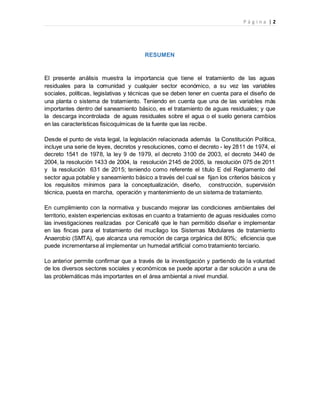 P á g i n a | 2
RESUMEN
El presente análisis muestra la importancia que tiene el tratamiento de las aguas
residuales para la comunidad y cualquier sector económico, a su vez las variables
sociales, políticas, legislativas y técnicas que se deben tener en cuenta para el diseño de
una planta o sistema de tratamiento. Teniendo en cuenta que una de las variables más
importantes dentro del saneamiento básico, es el tratamiento de aguas residuales; y que
la descarga incontrolada de aguas residuales sobre el agua o el suelo genera cambios
en las características fisicoquímicas de la fuente que las recibe.
Desde el punto de vista legal, la legislación relacionada además la Constitución Política,
incluye una serie de leyes, decretos y resoluciones, como el decreto - ley 2811 de 1974, el
decreto 1541 de 1978, la ley 9 de 1979, el decreto 3100 de 2003, el decreto 3440 de
2004, la resolución 1433 de 2004, la resolución 2145 de 2005, la resolución 075 de 2011
y la resolución 631 de 2015; teniendo como referente el título E del Reglamento del
sector agua potable y saneamiento básico a través del cual se fijan los criterios básicos y
los requisitos mínimos para la conceptualización, diseño, construcción, supervisión
técnica, puesta en marcha, operación y mantenimiento de un sistema de tratamiento.
En cumplimiento con la normativa y buscando mejorar las condiciones ambientales del
territorio, existen experiencias exitosas en cuanto a tratamiento de aguas residuales como
las investigaciones realizadas por Cenicafé que le han permitido diseñar e implementar
en las fincas para el tratamiento del mucílago los Sistemas Modulares de tratamiento
Anaerobio (SMTA), que alcanza una remoción de carga orgánica del 80%; eficiencia que
puede incrementarse al implementar un humedal artificial como tratamiento terciario.
Lo anterior permite confirmar que a través de la investigación y partiendo de la voluntad
de los diversos sectores sociales y económicos se puede aportar a dar solución a una de
las problemáticas más importantes en el área ambiental a nivel mundial.
 