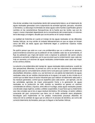P á g i n a | 3
INTRODUCCIÓN
Una de las variables más importantes dentro del saneamiento básico, es el tratamiento de
aguas residuales generadas como subproducto de actividad agrícola, pecuaria, industrial
o doméstica. La descarga incontrolada de estas aguas sobre fuentes superficiales genera
cambios en las características fisicoquímicas de la fuente que las recibe, que son de
mayor o menor intensidad dependiendo de la concentración del contaminante, el volumen
de la descarga y el oxígeno disuelto que se encuentra en el cuerpo receptor.
La realidad de Colombia en cuanto al manejo de las aguas residuales en las diferentes
fuentes hídricas, es muy similar al contexto latinoamericano en que se sigue sin limpiar
cerca del 80% de estas aguas que finalmente llegan a contaminar nuestros mares
circundantes.
Se podría pensar que esta va a ser una problemática que va a continuar en ascenso,
pues la tendencia actual es que la población en las ciudades cada vez va aumentando, el
flujo de población que migra del sector rural a engrosar la población del sector urbano
presenta un aumento vertiginoso, por lo que se prevé que la contaminación vaya cada vez
más en aumento y el volumen de aguas residuales contaminadas sean cada vez mayor
en los centros urbanos.
La solución a la problemática del manejo de aguas residuales debe analizarse a partir de
dos perspectivas diferentes; la primera es cómo se dan las soluciones de saneamiento
adecuadas para la comunidad tanto urbana como rural para que cuenten con sistemas de
alcantarillado eficientes y éstos a su vez terminen en una planta de tratamiento de aguas
residuales antes de ser vertidos directamente en la aguas o el suelo; la otra mirada es el
control que se debe hacer al sector industrial para que realicen el tratamiento adecuado a
los residuos generados; control que es específico para cada sector; por ejemplo, una de
las actividades agrícolas de mayor preocupación frente a la generación de aguas
residuales es la producción de café, durante su beneficio se genera un volumen
considerable de sólidos y líquidos, entre ellos el mucílago; estas aguas residuales poseen
una elevada carga orgánica, acidez y sólidos suspendidos, lo que hace que su tratamiento
sea más complejo que el de un agua residual doméstica. Sin embargo, el sector cafetero
consciente del gran compromiso que tiene con el medio ambiente viene adoptando
tecnologías para implementar en los predios, involucrando procesos eficientes en
reducción de la cantidad de agua que se utiliza en el proceso de beneficio, así como del
correcto tratamiento de lixiviados para que no lleguen a las fuentes hídricas.
 