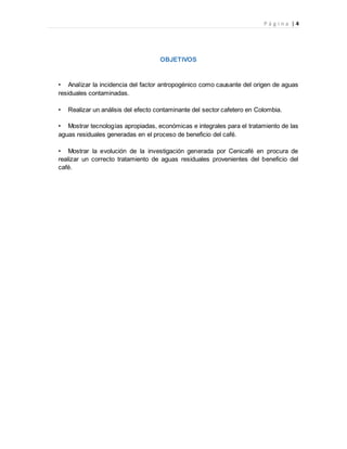 P á g i n a | 4
OBJETIVOS
• Analizar la incidencia del factor antropogénico como causante del origen de aguas
residuales contaminadas.
• Realizar un análisis del efecto contaminante del sector cafetero en Colombia.
• Mostrar tecnologías apropiadas, económicas e integrales para el tratamiento de las
aguas residuales generadas en el proceso de beneficio del café.
• Mostrar la evolución de la investigación generada por Cenicafé en procura de
realizar un correcto tratamiento de aguas residuales provenientes del beneficio del
café.
 