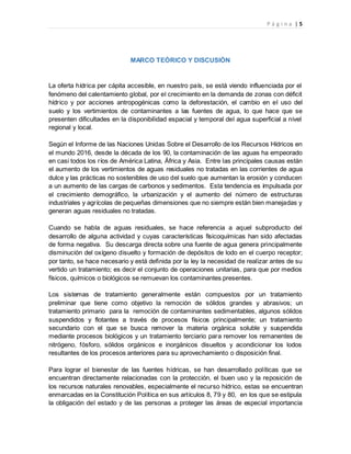 P á g i n a | 5
MARCO TEÓRICO Y DISCUSIÓN
La oferta hídrica per cápita accesible, en nuestro país, se está viendo influenciada por el
fenómeno del calentamiento global, por el crecimiento en la demanda de zonas con déficit
hídrico y por acciones antropogénicas como la deforestación, el cambio en el uso del
suelo y los vertimientos de contaminantes a las fuentes de agua, lo que hace que se
presenten dificultades en la disponibilidad espacial y temporal del agua superficial a nivel
regional y local.
Según el Informe de las Naciones Unidas Sobre el Desarrollo de los Recursos Hídricos en
el mundo 2016, desde la década de los 90, la contaminación de las aguas ha empeorado
en casi todos los ríos de América Latina, África y Asia. Entre las principales causas están
el aumento de los vertimientos de aguas residuales no tratadas en las corrientes de agua
dulce y las prácticas no sostenibles de uso del suelo que aumentan la erosión y conducen
a un aumento de las cargas de carbonos y sedimentos. Esta tendencia es impulsada por
el crecimiento demográfico, la urbanización y el aumento del número de estructuras
industriales y agrícolas de pequeñas dimensiones que no siempre están bien manejadas y
generan aguas residuales no tratadas.
Cuando se habla de aguas residuales, se hace referencia a aquel subproducto del
desarrollo de alguna actividad y cuyas características fisicoquímicas han sido afectadas
de forma negativa. Su descarga directa sobre una fuente de agua genera principalmente
disminución del oxígeno disuelto y formación de depósitos de lodo en el cuerpo receptor;
por tanto, se hace necesario y está definida por la ley la necesidad de realizar antes de su
vertido un tratamiento; es decir el conjunto de operaciones unitarias, para que por medios
físicos, químicos o biológicos se remuevan los contaminantes presentes.
Los sistemas de tratamiento generalmente están compuestos por un tratamiento
preliminar que tiene como objetivo la remoción de sólidos grandes y abrasivos; un
tratamiento primario para la remoción de contaminantes sedimentables, algunos sólidos
suspendidos y flotantes a través de procesos físicos principalmente; un tratamiento
secundario con el que se busca remover la materia orgánica soluble y suspendida
mediante procesos biológicos y un tratamiento terciario para remover los remanentes de
nitrógeno, fósforo, sólidos orgánicos e inorgánicos disueltos y acondicionar los lodos
resultantes de los procesos anteriores para su aprovechamiento o disposición final.
Para lograr el bienestar de las fuentes hídricas, se han desarrollado políticas que se
encuentran directamente relacionadas con la protección, el buen uso y la reposición de
los recursos naturales renovables, especialmente el recurso hídrico, estas se encuentran
enmarcadas en la Constitución Política en sus artículos 8, 79 y 80, en los que se estipula
la obligación del estado y de las personas a proteger las áreas de especial importancia
 
