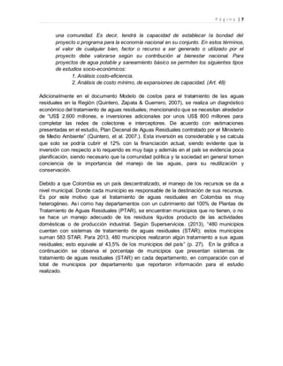 P á g i n a | 7
una comunidad. Es decir, tendrá la capacidad de establecer la bondad del
proyecto o programa para la economía nacional en su conjunto. En estos términos,
el valor de cualquier bien, factor o recurso a ser generado o utilizado por el
proyecto debe valorarse según su contribución al bienestar nacional. Para
proyectos de agua potable y saneamiento básico se permiten los siguientes tipos
de estudios socio-económicos:
1. Análisis costo-eficiencia.
2. Análisis de costo mínimo, de expansiones de capacidad. (Art. 48)
Adicionalmente en el documento Modelo de costos para el tratamiento de las aguas
residuales en la Región (Quintero, Zapata & Guerrero, 2007), se realiza un diagnóstico
económico del tratamiento de aguas residuales; mencionando que se necesitan alrededor
de “US$ 2.600 millones, e inversiones adicionales por unos US$ 800 millones para
completar las redes de colectores e interceptores. De acuerdo con estimaciones
presentadas en el estudio, Plan Decenal de Aguas Residuales contratado por el Ministerio
de Medio Ambiente” (Quintero, et al. 2007.). Esta inversión es considerable y se calcula
que solo se podría cubrir el 12% con la financiación actual, siendo evidente que la
inversión con respecto a lo requerido es muy baja y además en el país se evidencia poca
planificación, siendo necesario que la comunidad política y la sociedad en general tomen
conciencia de la importancia del manejo de las aguas, para su reutilización y
conservación.
Debido a que Colombia es un país descentralizado, el manejo de los recursos se da a
nivel municipal. Donde cada municipio es responsable de la destinación de sus recursos.
Es por este motivo que el tratamiento de aguas residuales en Colombia es muy
heterogéneo. Así como hay departamentos con un cubrimiento del 100% de Plantas de
Tratamiento de Aguas Residuales (PTAR), se encuentran municipios que no tienen, o no
se hace un manejo adecuado de los residuos líquidos producto de las actividades
domésticas o de producción industrial. Según Superservicios. (2013), “480 municipios
cuentan con sistemas de tratamiento de aguas residuales (STAR); estos municipios
suman 583 STAR. Para 2013, 480 municipios realizaron algún tratamiento a sus aguas
residuales; esto equivale al 43,5% de los municipios del país” (p. 27). En la gráfica a
continuación se observa el porcentaje de municipios que presentan sistemas de
tratamiento de aguas residuales (STAR) en cada departamento, en comparación con el
total de municipios por departamento que reportaron información para el estudio
realizado.
 