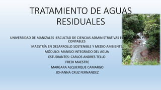 TRATAMIENTO DE AGUAS
RESIDUALES
UNIVERSIDAD DE MANIZALES -FACULTAD DE CIENCIAS ADMINISTRATIVAS ECONÓMICAS Y
CONTABLES
MAESTRÍA EN DESARROLLO SOSTENIBLE Y MEDIO AMBIENTE
MÓDULO: MANEJO INTEGRADO DEL AGUA
ESTUDIANTES: CARLOS ANDRES TELLO
FREDI MAESTRE
MARGARA ALQUERQUE CAMARGO
JOHANNA CRUZ FERNANDEZ
 