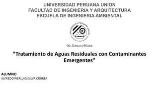 “Tratamiento de Aguas Residuales con Contaminantes
Emergentes”
UNIVERSIDAD PERUANA UNION
FACULTAD DE INGENIERIA Y ARQUITECTURA
ESCUELA DE INGENIERIA AMBIENTAL
ALUMNO
ALFREDO PIERLUIGI SILVA CORREA
 