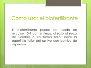 Como usar el biofertilizante

El biofertilizante puede        ser usado en
relación 10-1 con el riego,     directo al surco
de siembra o en forma            foliar sobre la
superficie foliar del cultivo   con bomba de
aspersión .
 