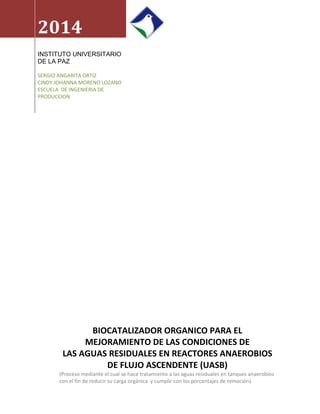 2014
INSTITUTO UNIVERSITARIO
DE LA PAZ
SERGIO ANGARITA ORTIZ
CINDY JOHANNA MORENO LOZANO
ESCUELA DE INGENIERIA DE
PRODUCCION
BIOCATALIZADOR ORGANICO PARA EL
MEJORAMIENTO DE LAS CONDICIONES DE
LAS AGUAS RESIDUALES EN REACTORES ANAEROBIOS
DE FLUJO ASCENDENTE (UASB)
(Proceso mediante el cual se hace tratamiento a las aguas residuales en tanques anaerobios
con el fin de reducir su carga orgánica y cumplir con los porcentajes de remoción).
 