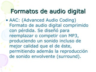 Formatos de audio digital AAC: (Advanced Audio Coding) Formato de audio digital comprimido con pérdida. Se diseñó para reemplazar o competir con MP3, produciendo un sonido incluso de mejor calidad que el de éste, permitiendo además la reproducción de sonido envolvente (surround). 