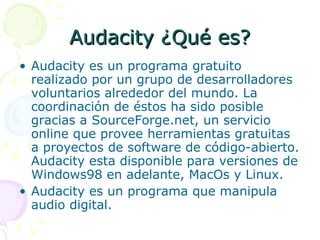 Audacity ¿Qué es? Audacity es un programa gratuito realizado por un grupo de desarrolladores voluntarios alrededor del mundo. La coordinación de éstos ha sido posible gracias a SourceForge.net, un servicio online que provee herramientas gratuitas a proyectos de software de código-abierto. Audacity esta disponible para versiones de Windows98 en adelante, MacOs y Linux. Audacity es un programa que manipula audio digital. 