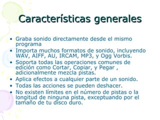 Características generales Graba sonido directamente desde el mismo programa Importa muchos formatos de sonido, incluyendo WAV, AIFF, AU, IRCAM, MP3, y Ogg Vorbis.  Soporta todas las operaciones comunes de edición como Cortar, Copiar, y Pegar , adicionalmente mezcla pistas. Aplica efectos a cualquier parte de un sonido.  Todas las acciones se pueden deshacer. No existen límites en el número de pistas o la longitud de ninguna pista, exceptuando por el tamaño de tu disco duro. 