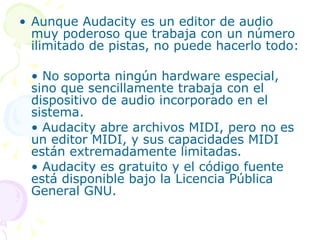Aunque Audacity es un editor de audio muy poderoso que trabaja con un número ilimitado de pistas, no puede hacerlo todo: •  No soporta ningún hardware especial, sino que sencillamente trabaja con el dispositivo de audio incorporado en el sistema. •  Audacity abre archivos MIDI, pero no es un editor MIDI, y sus capacidades MIDI están extremadamente limitadas. •  Audacity es gratuito y el código fuente está disponible bajo la Licencia Pública General GNU. 