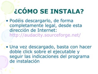 ¿CÓMO SE INSTALA? Podéis descargarlo, de forma completamente legal, desde esta dirección de Internet:  http://audacity.sourceforge.net/ Una vez descargado, basta con hacer doble click sobre el ejecutable y seguir las indicaciones del programa de instalación 