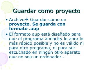 Guardar como proyecto Archivo   Guardar como un  proyecto. Se guarda con formato .aup El formato aup está diseñado para que el programa audacity lo abra lo más rápido posible y no es válido ni para otro programa, ni para ser escuchado en ningún otro aparato que no sea un ordenador... 