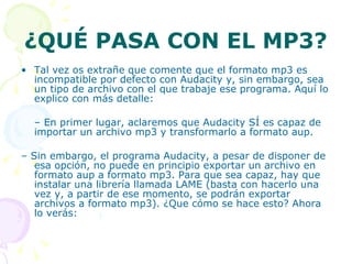 ¿QUÉ PASA CON EL MP3? Tal vez os extrañe que comente que el formato mp3 es incompatible por defecto con Audacity y, sin embargo, sea un tipo de archivo con el que trabaje ese programa. Aquí lo explico con más detalle: –  En primer lugar, aclaremos que Audacity SÍ es capaz de importar un archivo mp3 y transformarlo a formato aup. –  Sin embargo, el programa Audacity, a pesar de disponer de esa opción, no puede en principio exportar un archivo en formato aup a formato mp3. Para que sea capaz, hay que instalar una librería llamada LAME (basta con hacerlo una vez y, a partir de ese momento, se podrán exportar archivos a formato mp3). ¿Que cómo se hace esto? Ahora lo verás: 